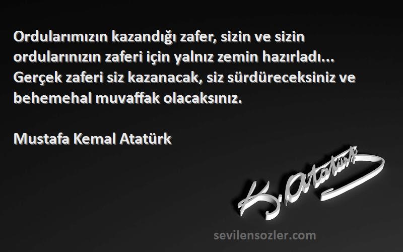 Mustafa Kemal Atatürk Sözleri 
Ordularımızın kazandığı zafer, sizin ve sizin ordularınızın zaferi için yalnız zemin hazırladı... Gerçek zaferi siz kazanacak, siz sürdüreceksiniz ve behemehal muvaffak olacaksınız.