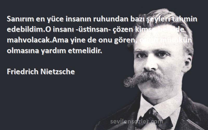 Friedrich Nietzsche Sözleri 
Sanırım en yüce insanın ruhundan bazı şeyleri tahmin edebildim.O insanı -üstinsan- çözen kimse belkide mahvolacak.Ama yine de onu gören, onun mümkün olmasına yardım etmelidir.
