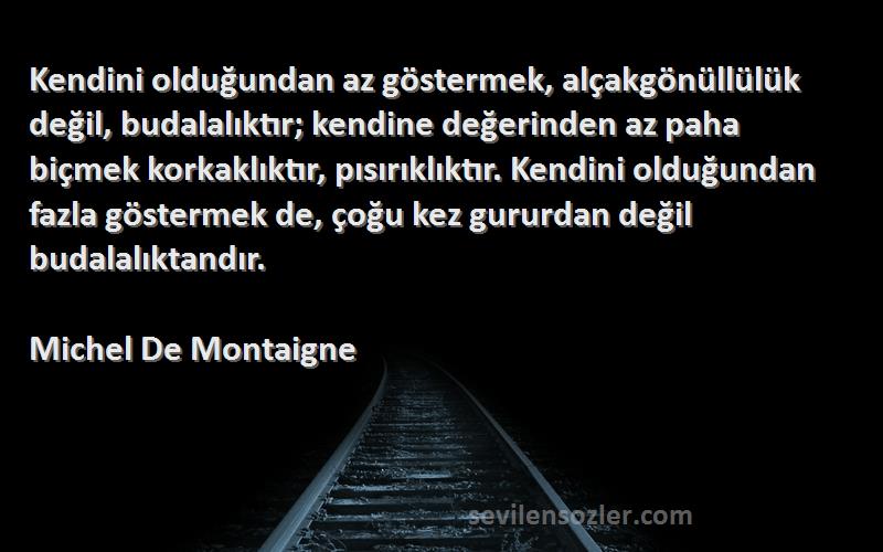 Michel De Montaigne Sözleri 
Kendini olduğundan az göstermek, alçakgönüllülük değil, budalalıktır; kendine değerinden az paha biçmek korkaklıktır, pısırıklıktır. Kendini olduğundan fazla göstermek de, çoğu kez gururdan değil budalalıktandır.