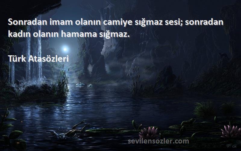 Türk Atasözleri Sözleri 
Sonradan imam olanın camiye sığmaz sesi; sonradan kadın olanın hamama sığmaz.