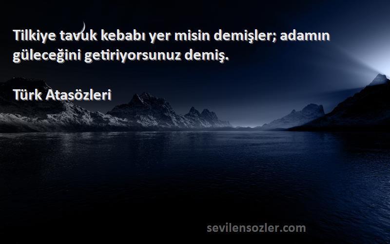 Türk Atasözleri Sözleri 
Tilkiye tavuk kebabı yer misin demişler; adamın güleceğini getiriyorsunuz demiş.