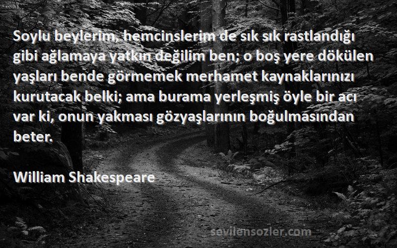 William Shakespeare Sözleri 
Soylu beylerim, hemcinslerim de sık sık rastlandığı gibi ağlamaya yatkın değilim ben; o boş yere dökülen yaşları bende görmemek merhamet kaynaklarınızı kurutacak belki; ama burama yerleşmiş öyle bir acı var ki, onun yakması gözyaşlarının boğulmasından beter.