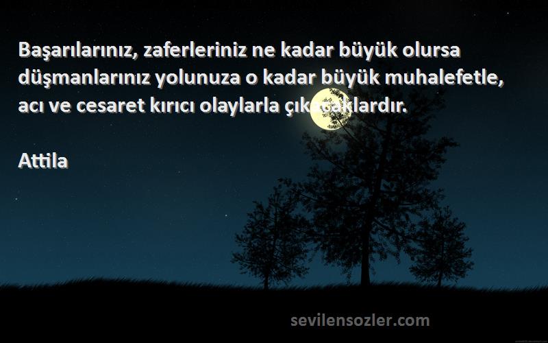 Attila Sözleri 
Başarılarınız, zaferleriniz ne kadar büyük olursa düşmanlarınız yolunuza o kadar büyük muhalefetle, acı ve cesaret kırıcı olaylarla çıkacaklardır.