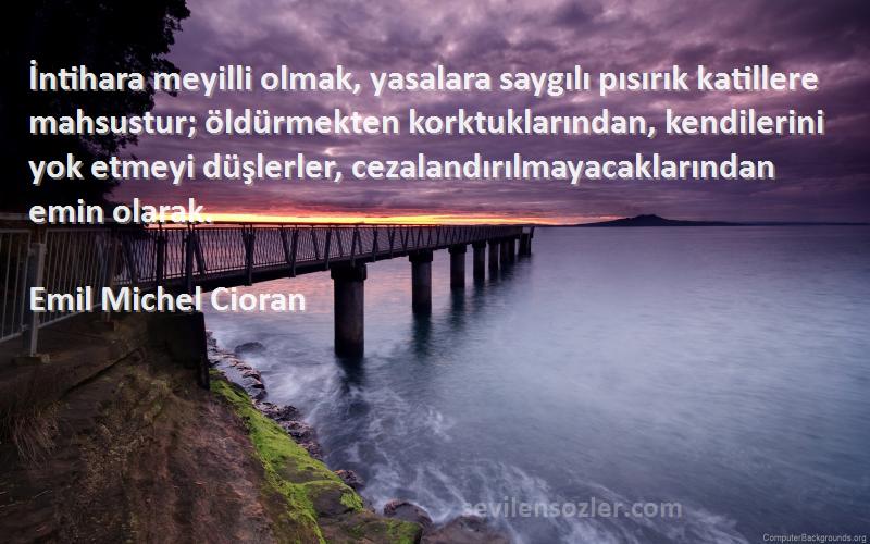 Emil Michel Cioran Sözleri 
İntihara meyilli olmak, yasalara saygılı pısırık katillere mahsustur; öldürmekten korktuklarından, kendilerini yok etmeyi düşlerler, cezalandırılmayacaklarından emin olarak.