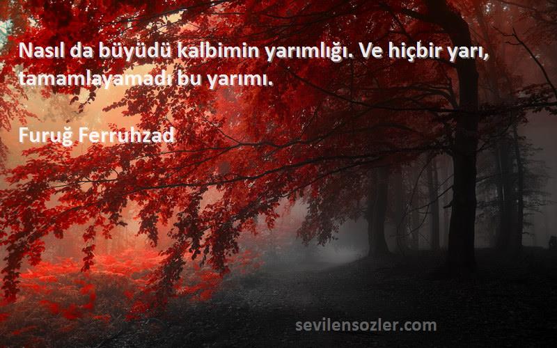 Furuğ Ferruhzad Sözleri 
Nasıl da büyüdü kalbimin yarımlığı. Ve hiçbir yarı, tamamlayamadı bu yarımı.