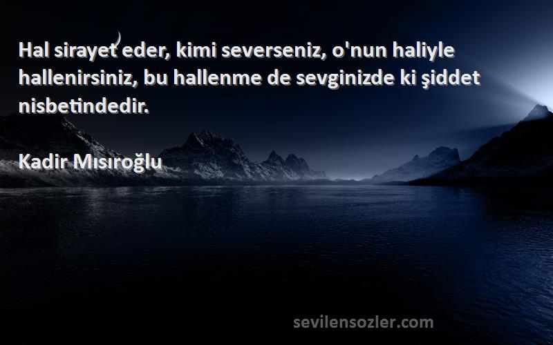 Kadir Mısıroğlu Sözleri 
Hal sirayet eder, kimi severseniz, o'nun haliyle hallenirsiniz, bu hallenme de sevginizde ki şiddet nisbetindedir.