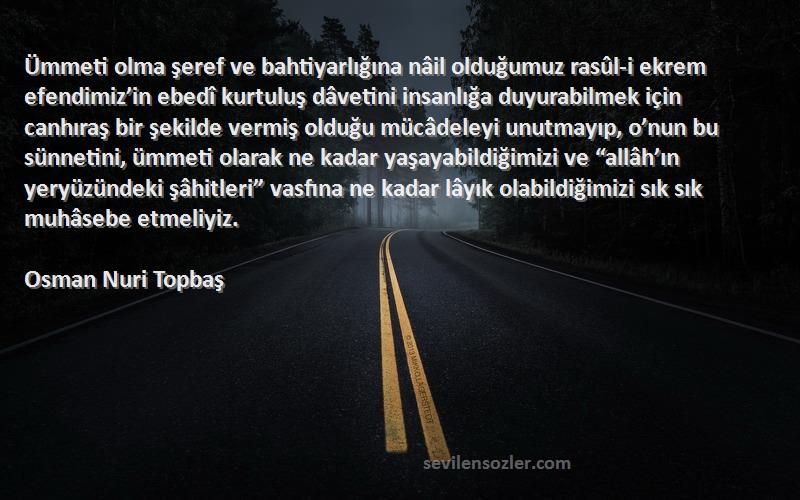 Osman Nuri Topbaş Sözleri 
Ümmeti olma şeref ve bahtiyarlığına nâil olduğumuz rasûl-i ekrem efendimiz’in ebedî kurtuluş dâvetini insanlığa duyurabilmek için canhıraş bir şekilde vermiş olduğu mücâdeleyi unutmayıp, o’nun bu sünnetini, ümmeti olarak ne kadar yaşayabildiğimizi ve “allâh’ın yeryüzündeki şâhitleri” vasfına ne kadar lâyık olabildiğimizi sık sık muhâsebe etmeliyiz.