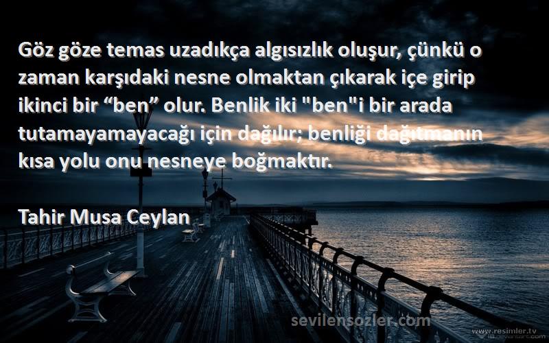 Tahir Musa Ceylan Sözleri 
Göz göze temas uzadıkça algısızlık oluşur, çünkü o zaman karşıdaki nesne olmaktan çıkarak içe girip ikinci bir “ben” olur. Benlik iki beni bir arada tutamayamayacağı için dağılır; benliği dağıtmanın kısa yolu onu nesneye boğmaktır.