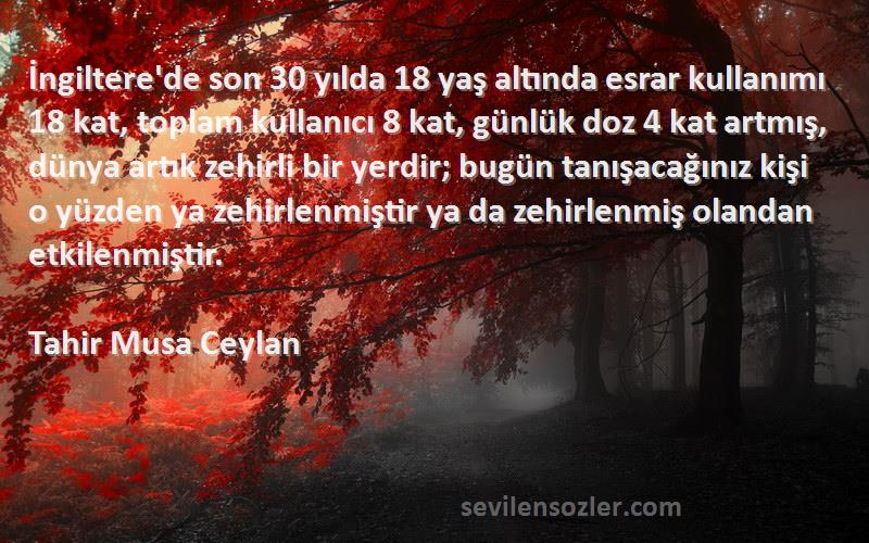 Tahir Musa Ceylan Sözleri 
İngiltere'de son 30 yılda 18 yaş altında esrar kullanımı 18 kat, toplam kullanıcı 8 kat, günlük doz 4 kat artmış, dünya artık zehirli bir yerdir; bugün tanışacağınız kişi o yüzden ya zehirlenmiştir ya da zehirlenmiş olandan etkilenmiştir.