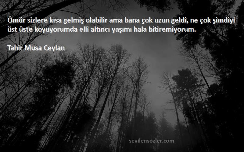 Tahir Musa Ceylan Sözleri 
Ömür sizlere kısa gelmiş olabilir ama bana çok uzun geldi, ne çok şimdiyi üst üste koyuyorumda elli altıncı yaşımı hala bitiremiyorum.