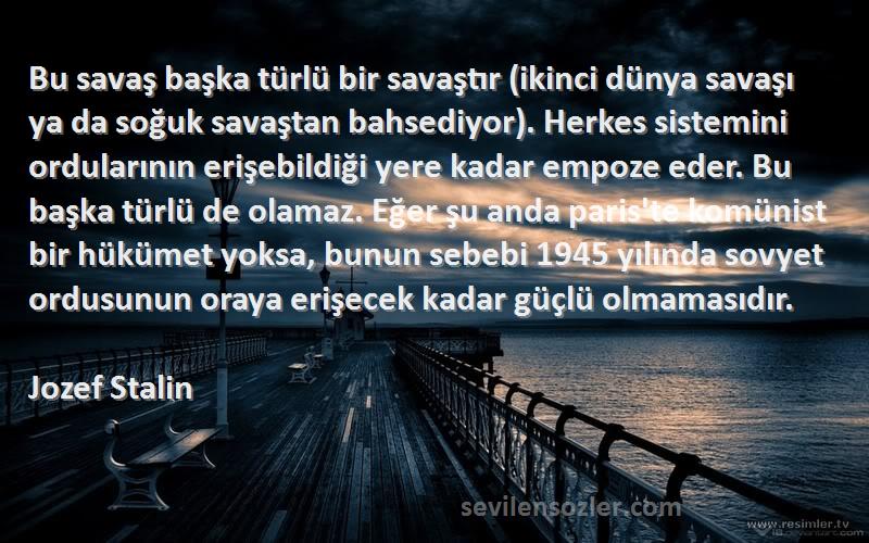 Jozef Stalin Sözleri 
Bu savaş başka türlü bir savaştır (ikinci dünya savaşı ya da soğuk savaştan bahsediyor). Herkes sistemini ordularının erişebildiği yere kadar empoze eder. Bu başka türlü de olamaz. Eğer şu anda paris'te komünist bir hükümet yoksa, bunun sebebi 1945 yılında sovyet ordusunun oraya erişecek kadar güçlü olmamasıdır.