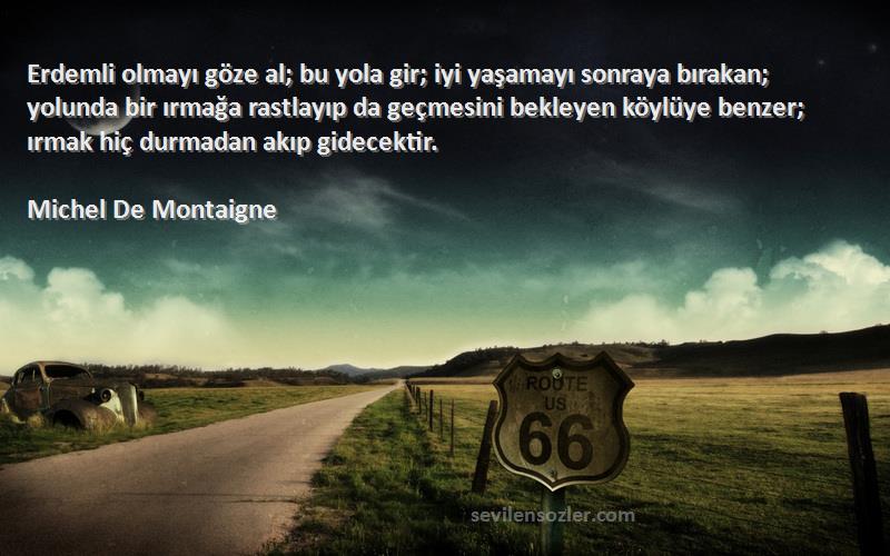 Michel De Montaigne Sözleri 
Erdemli olmayı göze al; bu yola gir; iyi yaşamayı sonraya bırakan; yolunda bir ırmağa rastlayıp da geçmesini bekleyen köylüye benzer; ırmak hiç durmadan akıp gidecektir.