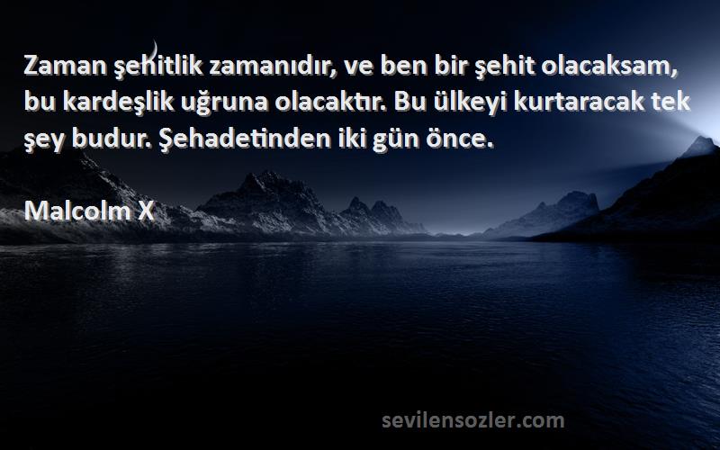 Malcolm X Sözleri 
Zaman şehitlik zamanıdır, ve ben bir şehit olacaksam, bu kardeşlik uğruna olacaktır. Bu ülkeyi kurtaracak tek şey budur. Şehadetinden iki gün önce.