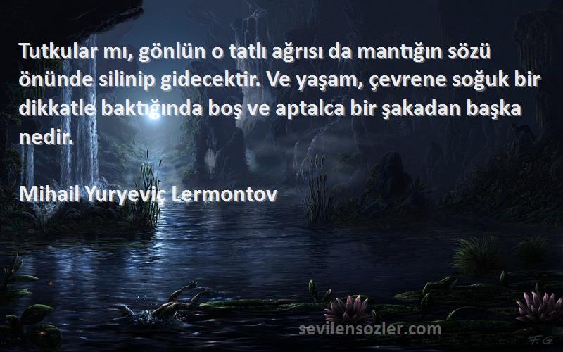 Mihail Yuryeviç Lermontov Sözleri 
Tutkular mı, gönlün o tatlı ağrısı da mantığın sözü önünde silinip gidecektir. Ve yaşam, çevrene soğuk bir dikkatle baktığında boş ve aptalca bir şakadan başka nedir.