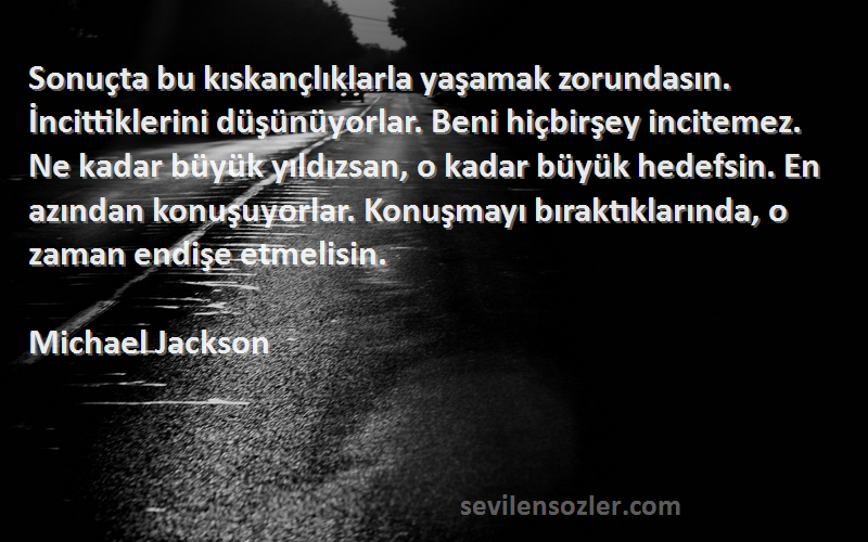 Michael Jackson Sözleri 
Sonuçta bu kıskançlıklarla yaşamak zorundasın. İncittiklerini düşünüyorlar. Beni hiçbirşey incitemez. Ne kadar büyük yıldızsan, o kadar büyük hedefsin. En azından konuşuyorlar. Konuşmayı bıraktıklarında, o zaman endişe etmelisin.