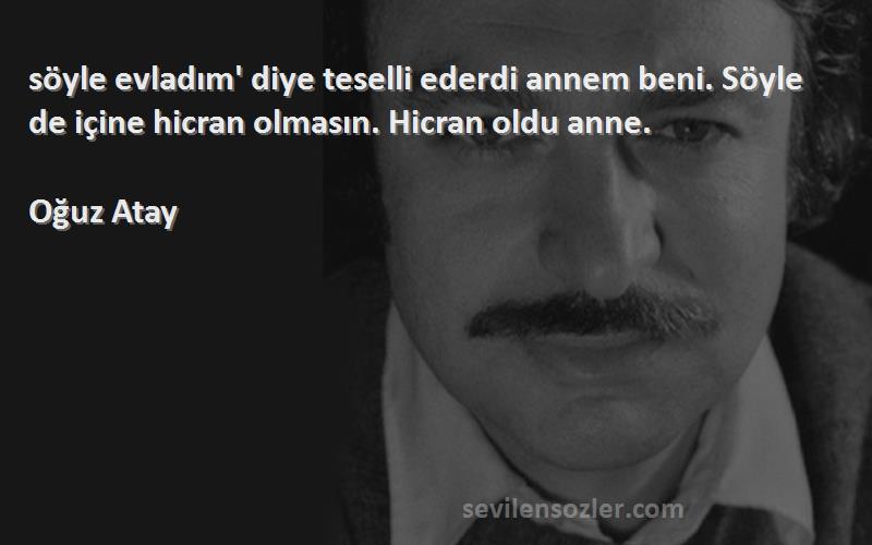 Oğuz Atay Sözleri 
‎söyle evladım' diye teselli ederdi annem beni. Söyle de içine hicran olmasın. Hicran oldu anne.