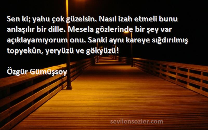 Özgür Gümüşsoy Sözleri 
Sen ki; yahu çok güzelsin. Nasıl izah etmeli bunu anlaşılır bir dille. Mesela gözlerinde bir şey var açıklayamıyorum onu. Sanki aynı kareye sığdırılmış topyekûn, yeryüzü ve gökyüzü!