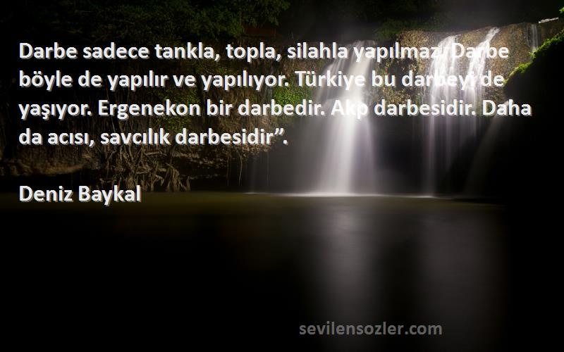 Deniz Baykal Sözleri 
Darbe sadece tankla, topla, silahla yapılmaz. Darbe böyle de yapılır ve yapılıyor. Türkiye bu darbeyi de yaşıyor. Ergenekon bir darbedir. Akp darbesidir. Daha da acısı, savcılık darbesidir”.