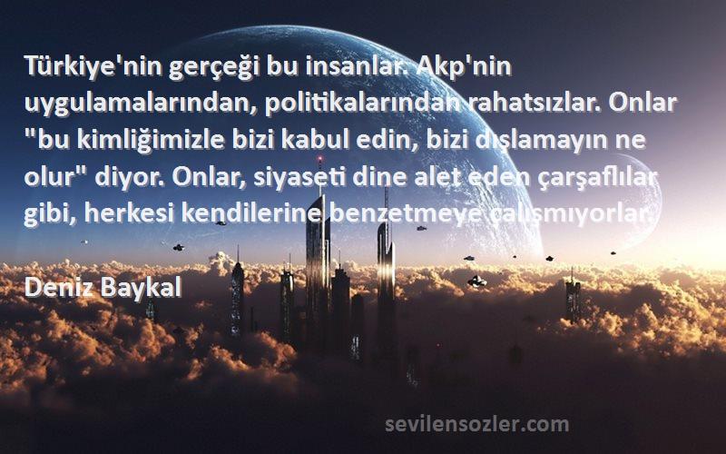 Deniz Baykal Sözleri 
Türkiye'nin gerçeği bu insanlar. Akp'nin uygulamalarından, politikalarından rahatsızlar. Onlar bu kimliğimizle bizi kabul edin, bizi dışlamayın ne olur diyor. Onlar, siyaseti dine alet eden çarşaflılar gibi, herkesi kendilerine benzetmeye çalışmıyorlar.