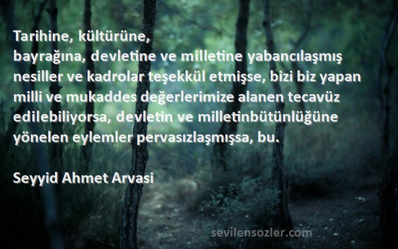 Seyyid Ahmet Arvasi Sözleri 
Tarihine, kültürüne, bayrağına, devletine ve milletine yabancılaşmış nesiller ve kadrolar teşekkül etmişse, bizi biz yapan milli ve mukaddes değerlerimize alanen tecavüz edilebiliyorsa, devletin ve milletinbütünlüğüne yönelen eylemler pervasızlaşmışsa, bu.