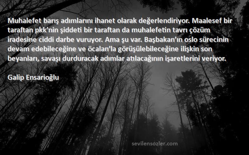 Galip Ensarioğlu Sözleri 
Muhalefet barış adımlarını ihanet olarak değerlendiriyor. Maalesef bir taraftan pkk’nin şiddeti bir taraftan da muhalefetin tavrı çözüm iradesine ciddi darbe vuruyor. Ama şu var. Başbakan’ın oslo sürecinin devam edebileceğine ve öcalan’la görüşülebileceğine ilişkin son beyanları, savaşı durduracak adımlar atılacağının işaretlerini veriyor.