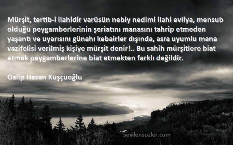 Galip Hasan Kuşçuoğlu Sözleri 
Mürşit, tertib-i ilahidir varüsün nebiy nedimi ilahi evliya, mensub olduğu peygamberlerinin şeriatını manasını tahrip etmeden yaşantı ve uyarısını günahı kebairler dışında, asra uyumlu mana vazifelisi verilmiş kişiye mürşit denir!.. Bu sahih mürşitlere biat etmek peygamberlerine biat etmekten farklı değildir.