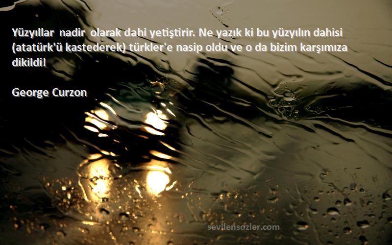 George Curzon Sözleri 
Yüzyıllar nadir olarak dahi yetiştirir. Ne yazık ki bu yüzyılın dahisi (atatürk'ü kastederek) türkler'e nasip oldu ve o da bizim karşımıza dikildi!