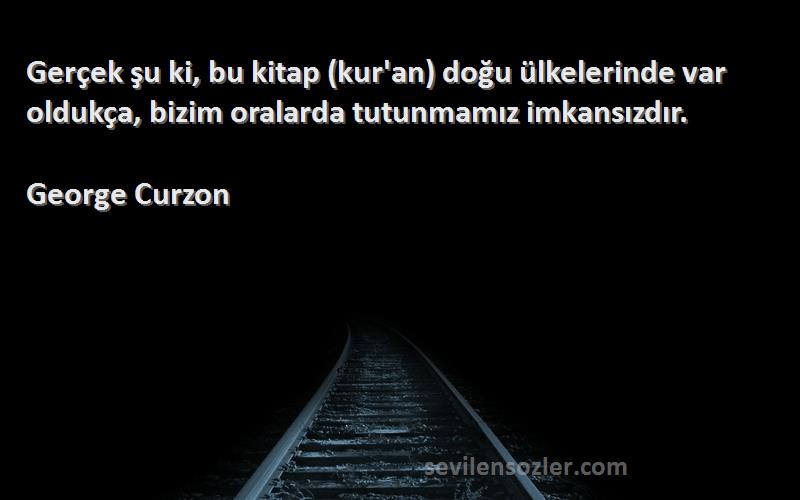 George Curzon Sözleri 
Gerçek şu ki, bu kitap (kur'an) doğu ülkelerinde var oldukça, bizim oralarda tutunmamız imkansızdır.