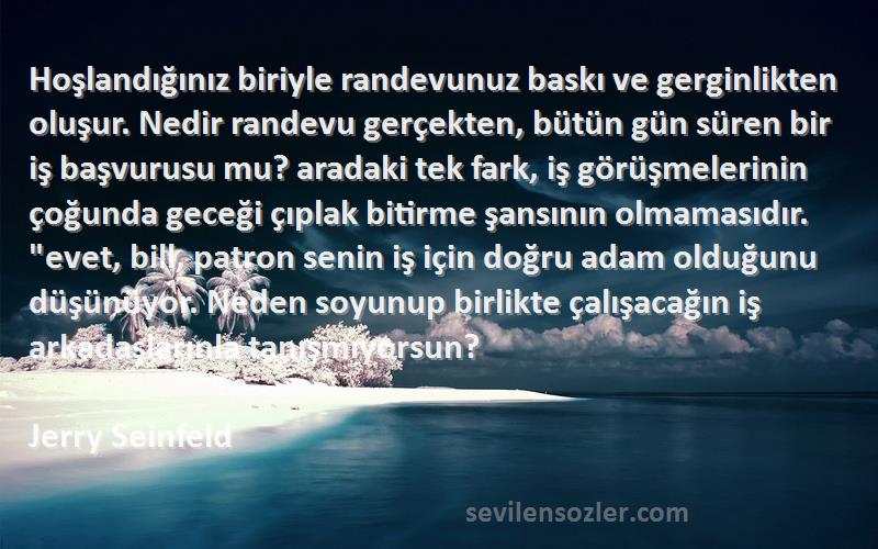 Jerry Seinfeld Sözleri 
Hoşlandığınız biriyle randevunuz baskı ve gerginlikten oluşur. Nedir randevu gerçekten, bütün gün süren bir iş başvurusu mu? aradaki tek fark, iş görüşmelerinin çoğunda geceği çıplak bitirme şansının olmamasıdır. evet, bill, patron senin iş için doğru adam olduğunu düşünüyor. Neden soyunup birlikte çalışacağın iş arkadaşlarınla tanışmıyorsun?