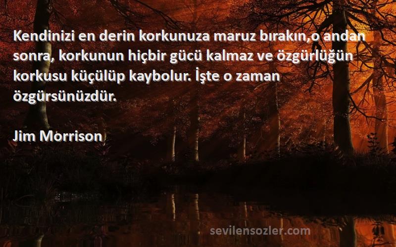 Jim Morrison Sözleri 
Kendinizi en derin korkunuza maruz bırakın,o andan sonra, korkunun hiçbir gücü kalmaz ve özgürlüğün korkusu küçülüp kaybolur. İşte o zaman özgürsünüzdür.