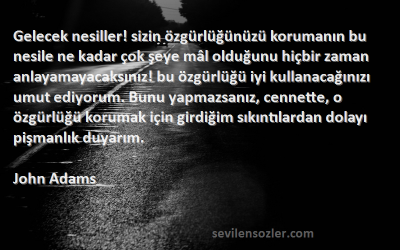 John Adams Sözleri 
Gelecek nesiller! sizin özgürlüğünüzü korumanın bu nesile ne kadar çok şeye mâl olduğunu hiçbir zaman anlayamayacaksınız! bu özgürlüğü iyi kullanacağınızı umut ediyorum. Bunu yapmazsanız, cennette, o özgürlüğü korumak için girdiğim sıkıntılardan dolayı pişmanlık duyarım.