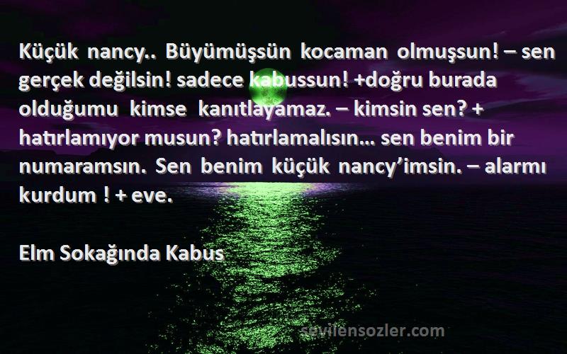 Elm Sokağında Kabus Sözleri 
Küçük nancy.. Büyümüşsün kocaman olmuşsun! – sen gerçek değilsin! sadece kabussun! +doğru burada olduğumu kimse kanıtlayamaz. – kimsin sen? + hatırlamıyor musun? hatırlamalısın… sen benim bir numaramsın. Sen benim küçük nancy’imsin. – alarmı kurdum ! + eve.