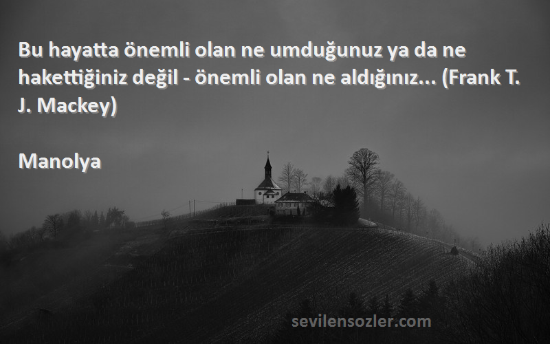 Manolya Sözleri 
Bu hayatta önemli olan ne umduğunuz ya da ne hakettiğiniz değil - önemli olan ne aldığınız... (Frank T. J. Mackey)