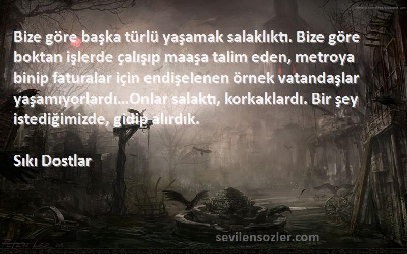 Sıkı Dostlar Sözleri 
Bize göre başka türlü yaşamak salaklıktı. Bize göre boktan işlerde çalışıp maaşa talim eden, metroya binip faturalar için endişelenen örnek vatandaşlar yaşamıyorlardı…Onlar salaktı, korkaklardı. Bir şey istediğimizde, gidip alırdık.