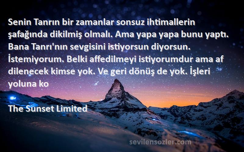 The Sunset Limited Sözleri 
Senin Tanrın bir zamanlar sonsuz ihtimallerin şafağında dikilmiş olmalı. Ama yapa yapa bunu yaptı. Bana Tanrı'nın sevgisini istiyorsun diyorsun. İstemiyorum. Belki affedilmeyi istiyorumdur ama af dilenecek kimse yok. Ve geri dönüş de yok. İşleri yoluna ko