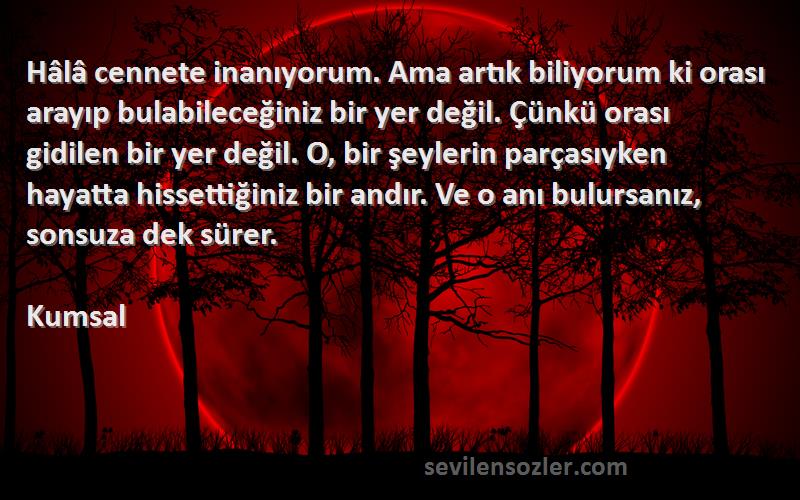 Kumsal Sözleri 
Hâlâ cennete inanıyorum. Ama artık biliyorum ki orası arayıp bulabileceğiniz bir yer değil. Çünkü orası gidilen bir yer değil. O, bir şeylerin parçasıyken hayatta hissettiğiniz bir andır. Ve o anı bulursanız, sonsuza dek sürer.