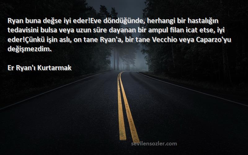 Er Ryan'ı Kurtarmak Sözleri 
Ryan buna değse iyi eder!Eve döndüğünde, herhangi bir hastalığın tedavisini bulsa veya uzun süre dayanan bir ampul filan icat etse, iyi eder!Çünkü işin aslı, on tane Ryan'a, bir tane Vecchio veya Caparzo'yu değişmezdim.