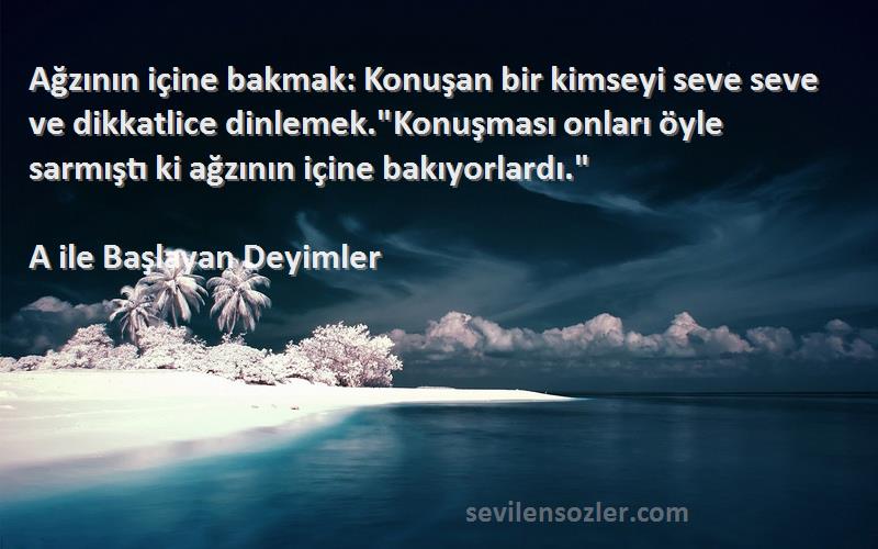 A ile Başlayan Deyimler Sözleri 
Ağzının içine bakmak: Konuşan bir kimseyi seve seve ve dikkatlice dinlemek.Konuşması onları öyle sarmıştı ki ağzının içine bakıyorlardı.