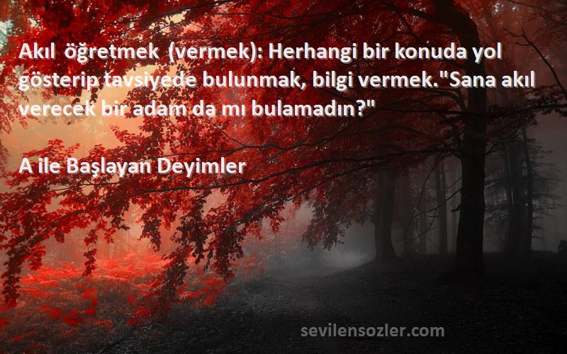 A ile Başlayan Deyimler Sözleri 
Akıl öğretmek (vermek): Herhangi bir konuda yol gösterip tavsiyede bulunmak, bilgi vermek.Sana akıl verecek bir adam da mı bulamadın?