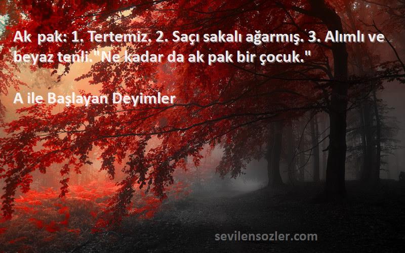 A ile Başlayan Deyimler Sözleri 
Ak pak: 1. Tertemiz. 2. Saçı sakalı ağarmış. 3. Alımlı ve beyaz tenli.Ne kadar da ak pak bir çocuk.