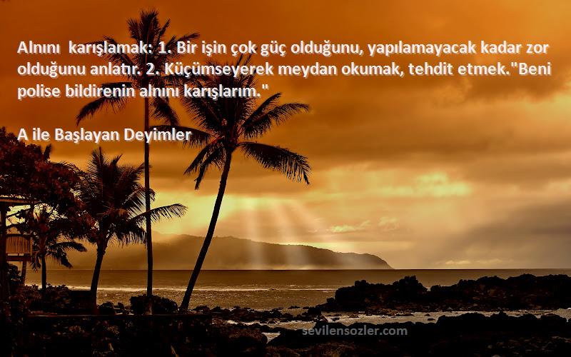 A ile Başlayan Deyimler Sözleri 
Alnını karışlamak: 1. Bir işin çok güç olduğunu, yapılamayacak kadar zor olduğunu anlatır. 2. Küçümseyerek meydan okumak, tehdit etmek.Beni polise bildirenin alnını karışlarım.