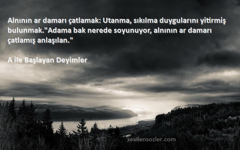 A ile Başlayan Deyimler Sözleri 
Alnının ar damarı çatlamak: Utanma, sıkılma duygularını yitirmiş bulunmak.Adama bak nerede soyunuyor, alnının ar damarı çatlamış anlaşılan.