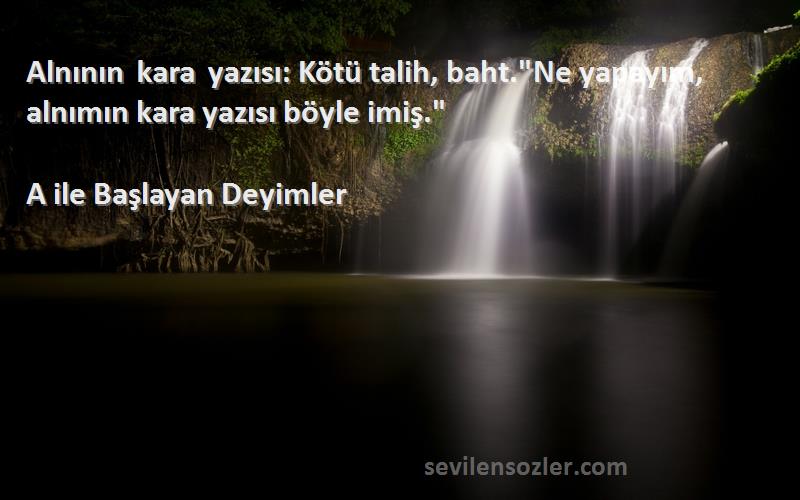 A ile Başlayan Deyimler Sözleri 
Alnının kara yazısı: Kötü talih, baht.Ne yapayım, alnımın kara yazısı böyle imiş.