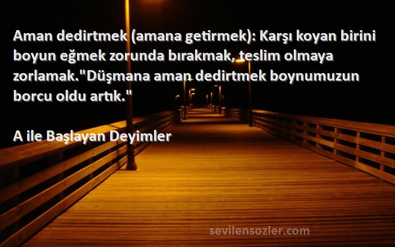 A ile Başlayan Deyimler Sözleri 
Aman dedirtmek (amana getirmek): Karşı koyan birini boyun eğmek zorunda bırakmak, teslim olmaya zorlamak.Düşmana aman dedirtmek boynumuzun borcu oldu artık.