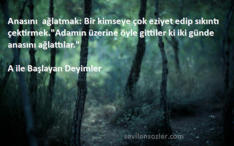 A ile Başlayan Deyimler Sözleri 
Anasını ağlatmak: Bir kimseye çok eziyet edip sıkıntı çektirmek.Adamın üzerine öyle gittiler ki iki günde anasını ağlattılar.