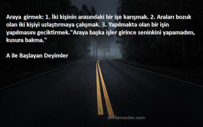 A ile Başlayan Deyimler Sözleri 
Araya girmek: 1. İki kişinin arasındaki bir işe karışmak. 2. Araları bozuk olan iki kişiyi uzlaştırmaya çalışmak. 3. Yapılmakta olan bir işin yapılmasını geciktirmek.Araya başka işler girince seninkini yapamadım, kusura bakma.