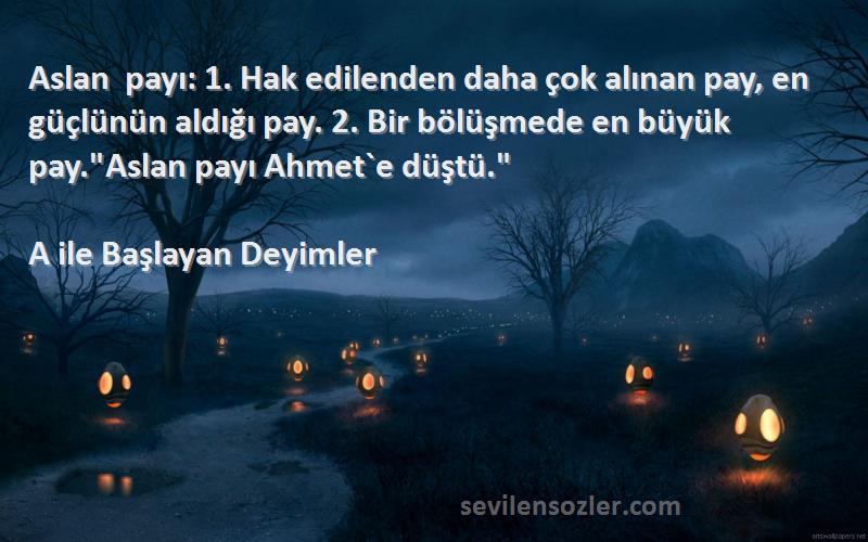 A ile Başlayan Deyimler Sözleri 
Aslan payı: 1. Hak edilenden daha çok alınan pay, en güçlünün aldığı pay. 2. Bir bölüşmede en büyük pay.Aslan payı Ahmet`e düştü.