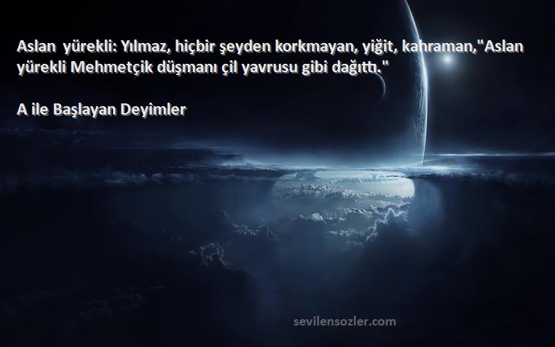 A ile Başlayan Deyimler Sözleri 
Aslan yürekli: Yılmaz, hiçbir şeyden korkmayan, yiğit, kahraman,Aslan yürekli Mehmetçik düşmanı çil yavrusu gibi dağıttı.