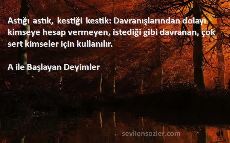 A ile Başlayan Deyimler Sözleri 
Astığı astık, kestiği kestik: Davranışlarından dolayı kimseye hesap vermeyen, istediği gibi davranan, çok sert kimseler için kullanılır.