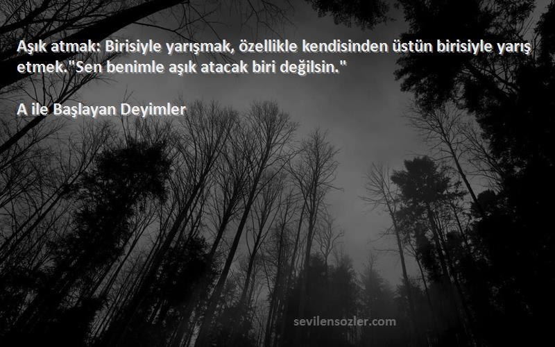 A ile Başlayan Deyimler Sözleri 
Aşık atmak: Birisiyle yarışmak, özellikle kendisinden üstün birisiyle yarış etmek.Sen benimle aşık atacak biri değilsin.